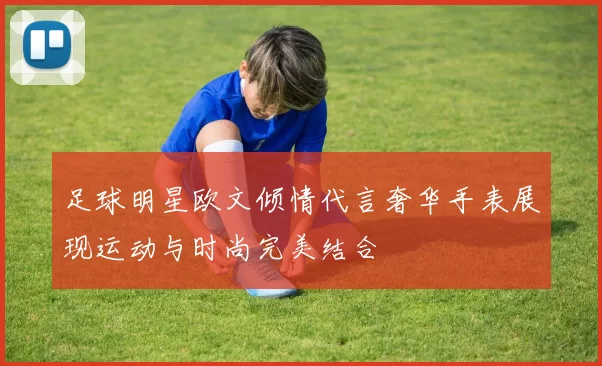足球明星欧文倾情代言奢华手表展现运动与时尚完美结合