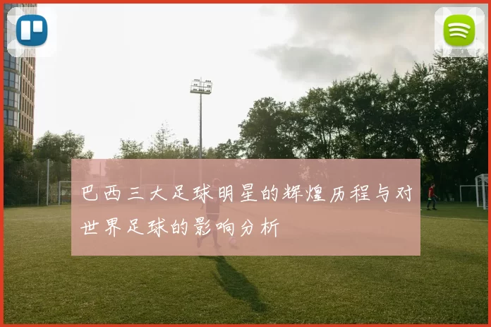 巴西三大足球明星的辉煌历程与对世界足球的影响分析