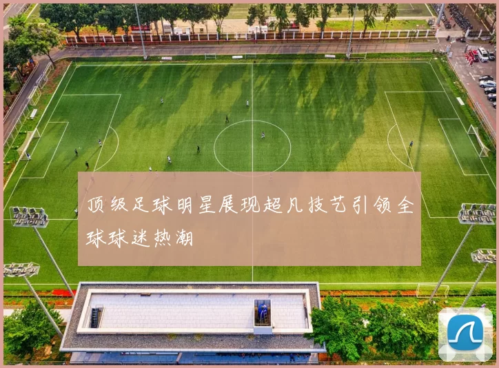 顶级足球明星展现超凡技艺引领全球球迷热潮