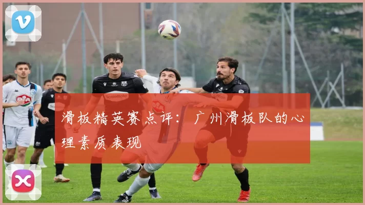 滑板精英赛点评：广州滑板队的心理素质表现