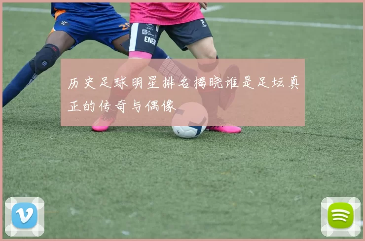 历史足球明星排名揭晓谁是足坛真正的传奇与偶像