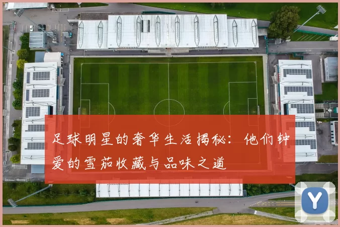 足球明星的奢华生活揭秘：他们钟爱的雪茄收藏与品味之道
