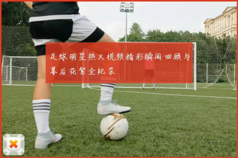 足球明星热火视频精彩瞬间回顾与幕后花絮全纪录